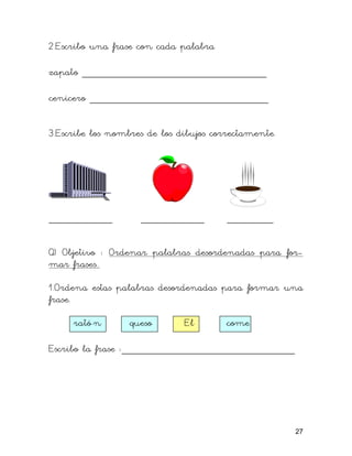 2.Escribo una frase con cada palabra

zapato ________________________________

cenicero _______________________________


3.Escribe los nombres de los dibujos correctamente.




___________         ___________         ________

Q) Objetivo : Ordenar palabras desordenadas para for-
mar frases..

1.Ordena estas palabras desordenadas para formar una
frase.

     rató n       queso       El       come

Escribo la frase :______________________________




                                                      27
 