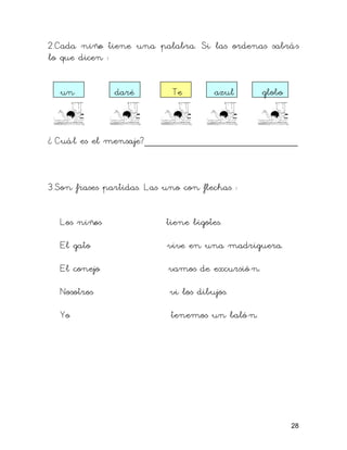 2.Cada niño tiene una palabra. Si las ordenas sabrás
lo que dicen :


  un           daré         Te         azul       globo



¿ Cuál es el mensaje?___________________________



3.Son frases partidas. Las uno con flechas :


  Los niños                tiene bigotes.

  El gato                  vive en una madriguera.

  El conejo                vamos de excursió n.

  Nosotros                  vi los dibujos.

  Yo                        tenemos un baló n.




                                                          28
 