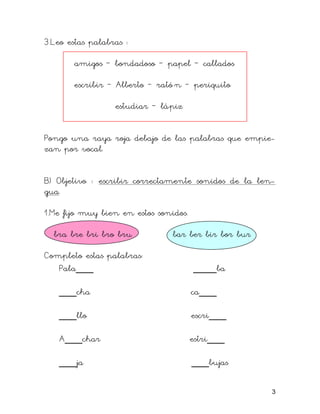 3.Leo estas palabras :

       amigos – bondadoso – papel – callados

       escribir – Alberto – rató n – periquito

                  estudiar – lápiz


Pongo una raya roja debajo de las palabras que empie-
zan por vocal.


B) Objetivo : escribir correctamente sonidos de la len-
gua.

1.Me fijo muy bien en estos sonidos.

  bra bre bri bro bru           bar ber bir bor bur

Completo estas palabras:
   Pala___                             ____ba

   ___cha                              ca___

   ___llo                              escri___

   A___char                            estri___

   ___ja                               ___bujas

                                                      3
 