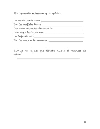 1.Comprendo la lectura y completo :

La nariz tenía una __________________________
En los mofletes tenía _________________________
Era una mañana del mes de __________________
El cuerpo lo hacen con ________________________
La bufanda era ______________________________
En las manos le pusieron _____________________


2.Dibujo los objetos que llevaba puesto el muñeco de
nieve




                                                  33
 