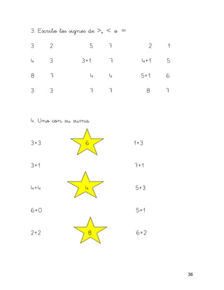 3. Escribo los signos de >, < o =

3     2                5   7              2   1

4     3          3+1       7          4+1     5

8     7                4   4          5+1     6

3     3                7   7              8   7



4. Uno con su suma


3+3                6                1+3


3+1                                 7+1


4+4               4                 5+3


6+0                                 5+1


2+2                8                6+2




                                                  36
 