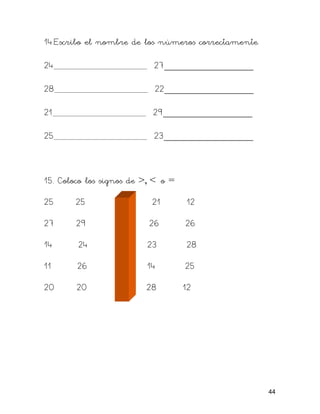 14.Escribo el nombre de los números correctamente.

24                         27_________________

28                          22_________________

21                         29_________________

25                         23_________________



15. Coloco los signos de >, < o =

25      25                 21       12

27      29                26        26

14      24                23        28

11      26                14        25

20      20                28        12




                                                     44
 