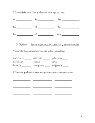 2.Completo con las palabras que yo quiera :

el _________      la _________       los __________

la _________ el _________            la __________

los _________ el _________          las __________


  D) Objetivo : Saber diferenciar vocales y consonantes

1.Cuento las consonantes de estas palabras :

Carmen ____ dormir ____ planeta ___
Estudiar ____ jugar _____ cara ______
Pronto _____ chaqueta ___ bufanda ___

2.Escribo palabras que empiecen por consonante:

__________ ___________ __________

__________ ___________ __________

__________ ___________ __________




                                                          6
 
