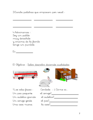 3.Escribe palabras que empiecen por vocal :

___________ ___________              __________

___________ ___________              __________

4.Adivinanza :
Soy un palito
muy derechito
y encima de la frente
tengo un puntito.

Es __________



E) Objetivo : Saber describir diciendo cualidades.




1.Leo estas frases :    Contesto : ¿ Có mo es....
Un pez pequeño.         el conejo?________________
Un autobús grande        el autobús?______________
Un conejo gordo.         el pez?_________________
Una casa nueva.          la casa?________________

                                                     7
 