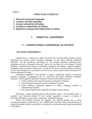 Curs 1.
STRUCTURA CURSULUI
1. Obiectul şi domeniul logopediei.
2. Scopul şi sarcinile logopediei.
3. Cauzele tulburărilor de limbaj.
4. Clasificarea tulburărilor de limbaj.
5. Depistarea şi diagnosticul tulburărilor de limbaj.
1. OBIECTUL LOGOPEDIEI
1.1. CONSTITUIREA LOGOPEDIEI CA ŞTIINŢĂ
=CE ESTE LOGOPEDIA?=
Logopedia este o ştiinţă care a apărut din nevoia de a sintetiza pentru limbaj şi pentru
acumularea de procedee pentru corectarea limbajului. Şi alte ştiinţe studiază problemele
limbajului dar din perspectiva specificului lor. De exemplu psihologia, psiholingvistica,
pedagogia realizează o perspectivă generală, fără ca nici una dintre ele să-şi propună o analiză
integrală a fenomenului de limbaj şi comunicare. Logopedia îşi propune o analiză integrală a
limbajului având un caracter teoretic care a izvorât din nevoia de a elucida problema complexă
privind rolul limbajului în viaţa psihică, dar mai ales cu caracter practic pentru necesitatea de a
corecta tulburările de limbaj.
Constituirea logopediei a fost posibilă ca urmare a progreselor realizate în domeniul
ştiinţelor psihologice şi pedagogice, dar şi a progreselor din cadrul medicinei, fiziologiei,
lingvistici. Astfel logopedia înglobează cunoştinţe din mai multe domenii cum ar fi:
 Pentru a înţelege mecanismul de apariţie al limbajului- fiziologie;
 Pentru stabilirea aspectului exterior al limbajului- fonetică;
 Pentru stabilirea specificului tulburării de limbaj- psihologia vârstelor şi
psihopedagogia specială;
 Prin strânsa legătură dintre tulburările de limbaj şi copil- pediatria.
Etimologic, cuvântul logopedie provine din grecescul „logos”, care înseamnă cuvânt, şi
„paideia”, care înseamnă educaţie. În sens restrâns, logopedia se ocupă cu studierea şi
dezvoltarea limbajului, cu prevenirea şi corectarea tulburărilor acestuia.
Primul care foloseşte termenul de logopedie este filosoful Socrate, dar se reţine
accepţiunea modernă a termenului pe care o adoptă Emil Froschels (1909), când precizează că
educarea limbajului tulburat se realizează în contextul în contextul stimulării întregii personalităţi
a individului.
1
 