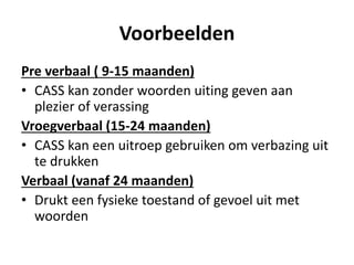 Voorbeelden
Pre verbaal ( 9-15 maanden)
• CASS kan zonder woorden uiting geven aan
plezier of verassing
Vroegverbaal (15-24 maanden)
• CASS kan een uitroep gebruiken om verbazing uit
te drukken
Verbaal (vanaf 24 maanden)
• Drukt een fysieke toestand of gevoel uit met
woorden
 