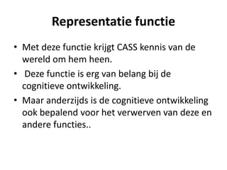 Representatie functie
• Met deze functie krijgt CASS kennis van de
wereld om hem heen.
• Deze functie is erg van belang bij de
cognitieve ontwikkeling.
• Maar anderzijds is de cognitieve ontwikkeling
ook bepalend voor het verwerven van deze en
andere functies..
 