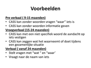 Voorbeelden
Pre verbaal ( 9-15 maanden)
• CASS kan zonder woorden vragen “waar” iets is
• CASS kan zonder woorden informatie geven
Vroegverbaal (15-24 maanden)
• CASS kan met een niet specifiek woord de aandacht op
iets vestigen
• CASS kan zeggen wat het waarneemt of doet tijdens
een gezamenlijke situatie
Verbaal ( vanaf 24 maanden)
• Stelt vragen met “wat “ en “waar’
• Vraagt naar de naam van iets
 