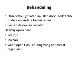 Behandeling
• Observatie lijst laten invullen door leerkracht/
ouders en andere betrokkenen
• Samen de doelen bepalen.
Daarbij kijken naar
• leeftijd
• niveau
• waar lopen CASS en omgeving het meest
tegen aan.
 