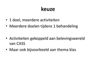 keuze
• 1 doel, meerdere activiteiten
• Meerdere doelen tijdens 1 behandeling
• Activiteiten gekoppeld aan belevingswereld
van CASS
• Maar ook bijvoorbeeld aan thema klas
 