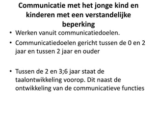 Communicatie met het jonge kind en
kinderen met een verstandelijke
beperking
• Werken vanuit communicatiedoelen.
• Communicatiedoelen gericht tussen de 0 en 2
jaar en tussen 2 jaar en ouder
• Tussen de 2 en 3;6 jaar staat de
taalontwikkeling voorop. Dit naast de
ontwikkeling van de communicatieve functies
 