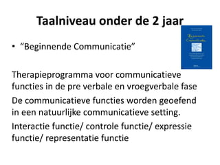 Taalniveau onder de 2 jaar
• “Beginnende Communicatie”
Therapieprogramma voor communicatieve
functies in de pre verbale en vroegverbale fase
De communicatieve functies worden geoefend
in een natuurlijke communicatieve setting.
Interactie functie/ controle functie/ expressie
functie/ representatie functie
 