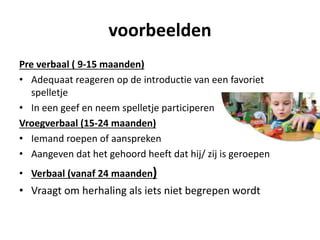 voorbeelden
Pre verbaal ( 9-15 maanden)
• Adequaat reageren op de introductie van een favoriet
spelletje
• In een geef en neem spelletje participeren
Vroegverbaal (15-24 maanden)
• Iemand roepen of aanspreken
• Aangeven dat het gehoord heeft dat hij/ zij is geroepen
• Verbaal (vanaf 24 maanden)
• Vraagt om herhaling als iets niet begrepen wordt
 