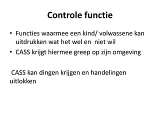 Controle functie
• Functies waarmee een kind/ volwassene kan
uitdrukken wat het wel en niet wil
• CASS krijgt hiermee greep op zijn omgeving
CASS kan dingen krijgen en handelingen
uitlokken
 