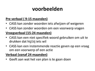 voorbeelden
Pre verbaal ( 9-15 maanden)
• CASS kan zonder woorden iets afwijzen of weigeren
• CASS kan zonder woorden om een voorwerp vragen
Vroegverbaal (15-24 maanden)
• CASS kan een niet specifiek woord gebruiken om uit te
drukken dat hij/zij iets wil
• CASS kan een instemmende reactie geven op een vraag
om een voorwerp of een actie
Verbaal (vanaf 24 maanden)
• Geeft aan wat het van plan is te gaan doen
 