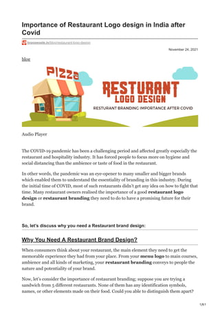 1/61
November 24, 2021
Importance of Restaurant Logo design in India after
Covid
logopeople.in/blog/restaurant-logo-design
blog
Audio Player
The COVID-19 pandemic has been a challenging period and affected greatly especially the
restaurant and hospitality industry. It has forced people to focus more on hygiene and
social distancing than the ambience or taste of food in the restaurant.
In other words, the pandemic was an eye-opener to many smaller and bigger brands
which enabled them to understand the essentiality of branding in this industry. During
the initial time of COVID, most of such restaurants didn’t get any idea on how to fight that
time. Many restaurant owners realised the importance of a good restaurant logo
design or restaurant branding they need to do to have a promising future for their
brand.
So, let’s discuss why you need a Restaurant brand design:
Why You Need A Restaurant Brand Design?
When consumers think about your restaurant, the main element they need to get the
memorable experience they had from your place. From your menu logo to main courses,
ambience and all kinds of marketing, your restaurant branding conveys to people the
nature and potentiality of your brand.
Now, let’s consider the importance of restaurant branding; suppose you are trying a
sandwich from 5 different restaurants. None of them has any identification symbols,
names, or other elements made on their food. Could you able to distinguish them apart?
 