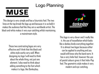 Logo Planning

This design is very simple and has a futuristic feel. The two
lines at the top break the logo up and because it is so bold it
makes the audience feel like they are a worldwide artist. The
black and white makes it very eye-catching whilst maintaining
a mainstream style.

These two contrasting logos are very
effective and I think that the black and
white style works very well. When
designing my logo I will need to think
about the whole thing, not just one
element. I also need to think about
adding something to the font which
makes it a logo, like Donkeyboy.

This logo is very clever and I really like
it, the use of tessellation which looks
like a donkey binds everything together.
It is almost two logos because either
can be applied to anything and you
would still know who the band were. It
has a very Indie feel, however the use
of pastel colours gives it that Indie-Pop
feel. The geometric style makes it very
modern and eye-catching.

 