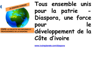 Tous ensemble unis
                                     pour la patrie    -
         CDPD
                                     Diaspora, une force
                                     pour             le
                                     développement de la
CDPD -LE COLLECTIF DES DIPLOMES ET
PROFESSIONNELS DE LA DIASPORA



                                     Côte d’ivoire
                                     www.ivoireplanete.com/diaspora
 
