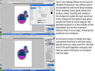 Here I am adding effects to the text of
‘Bubble Production’ the effects which
we decided to add were drop shadow,
inner shadow, outer glow, bevel and
embos, colour overlay and stroke as
this helped to make the text stand out
more instead of the typical text when
would not have as much appeal. We
decided to place it in the middle of the
big bubble due to this making it
obvious that it is our logo, showing the
audience our company.

In this print screen it shows the logo
completed and how it will look when
placed onto our work and film. We feel
that it fits well together and gives the
look we were aiming for our product
and our logo.
 