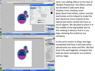 Here I am adding effects to the text of
‘Bubble Production’ the effects which
we decided to add were drop
shadow, inner shadow, outer
glow, bevel and embos, colour overlay
and stroke as this helped to make the
text stand out more instead of the
typical text when would not have as
much appeal. We decided to place it in
the middle of the big bubble due to
this making it obvious that it is our
logo, showing the audience our
company.

In this print screen it shows the logo
completed and how it will look when
placed onto our work and film. We feel
that it fits well together and gives the
look we were aiming for our product
and our logo.
 