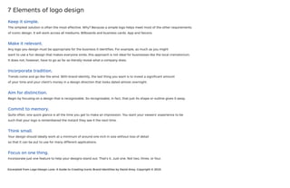 Keep it simple.
The simplest solution is often the most effective. Why? Because a simple logo helps meet most of the other requirements
of iconic design. It will work across all mediums. Billboards and business cards. App and faicons.
Make it relevant.
Any logo you design must be appropriate for the business it identifies. For example, as much as you might
want to use a fun design that makes everyone smile, this approach is not ideal for businesses like the local crematorium.
It does not, however, have to go as far as literally reveal what a company does.
Incorporate tradition.
Trends come and go like the wind. With brand identity, the last thing you want is to invest a significant amount
of your time and your client’s money in a design direction that looks dated almost overnight.
Aim for distinction.
Begin by focusing on a design that is recognizable. So recognizable, in fact, that just its shape or outline gives it away.
Commit to memory.
Quite often, one quick glance is all the time you get to make an impression. You want your viewers’ experience to be
such that your logo is remembered the instant they see it the next time.
Think small.
Your design should ideally work at a minimum of around one inch in size without loss of detail
so that it can be put to use for many different applications.
Focus on one thing.
Incorporate just one feature to help your designs stand out. That’s it. Just one. Not two, three, or four.
Excerpted from Logo Design Love: A Guide to Creating Iconic Brand Identities by David Airey. Copyright © 2010.
7 Elements of logo design
 