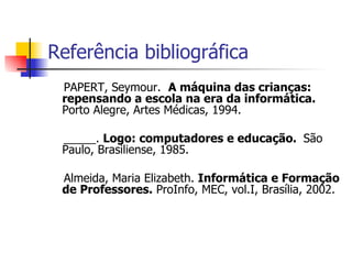 Referência bibliográfica PAPERT, Seymour.  A máquina das crianças: repensando a escola na era da informática.   Porto Alegre, Artes Médicas, 1994.   _____.  Logo: computadores e educação.  São Paulo, Brasiliense, 1985. Almeida, Maria Elizabeth.  Informática e Formação de Professores.  ProInfo, MEC, vol.I, Brasília, 2002.    