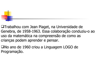 Trabalhou com Jean Piaget, na Universidade de Genebra, de 1958-1963. Essa colaboração conduziu-o ao uso da matemática na compreensão de como as crianças podem aprender e pensar.  No ano de 1960 criou a Linguagem LOGO de Programação. 
