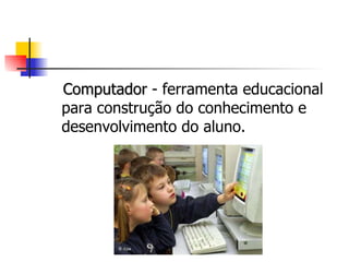 Computador  - ferramenta educacional para construção do conhecimento e desenvolvimento do aluno. 