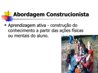 Abordagem Construcionista Aprendizagem ativa  - construção do conhecimento a partir das ações físicas ou mentais do aluno. 