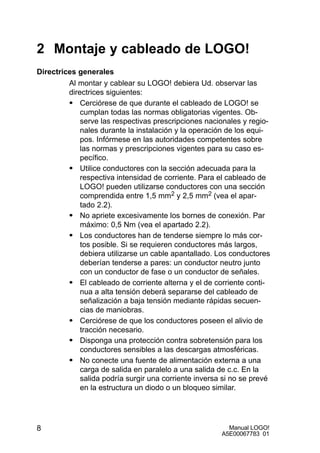 Manual LOGO!
A5E00067783 01
8
2 Montaje y cableado de LOGO!
Directrices generales
Al montar y cablear su LOGO! debiera Ud. observar las
directrices siguientes:
S Cerciórese de que durante el cableado de LOGO! se
cumplan todas las normas obligatorias vigentes. Ob-
serve las respectivas prescripciones nacionales y regio-
nales durante la instalación y la operación de los equi-
pos. Infórmese en las autoridades competentes sobre
las normas y prescripciones vigentes para su caso es-
pecífico.
S Utilice conductores con la sección adecuada para la
respectiva intensidad de corriente. Para el cableado de
LOGO! pueden utilizarse conductores con una sección
comprendida entre 1,5 mm2 y 2,5 mm2 (vea el apar-
tado 2.2).
S No apriete excesivamente los bornes de conexión. Par
máximo: 0,5 Nm (vea el apartado 2.2).
S Los conductores han de tenderse siempre lo más cor-
tos posible. Si se requieren conductores más largos,
debiera utilizarse un cable apantallado. Los conductores
deberían tenderse a pares: un conductor neutro junto
con un conductor de fase o un conductor de señales.
S El cableado de corriente alterna y el de corriente conti-
nua a alta tensión deberá separarse del cableado de
señalización a baja tensión mediante rápidas secuen-
cias de maniobras.
S Cerciórese de que los conductores poseen el alivio de
tracción necesario.
S Disponga una protección contra sobretensión para los
conductores sensibles a las descargas atmosféricas.
S No conecte una fuente de alimentación externa a una
carga de salida en paralelo a una salida de c.c. En la
salida podría surgir una corriente inversa si no se prevé
en la estructura un diodo o un bloqueo similar.
 