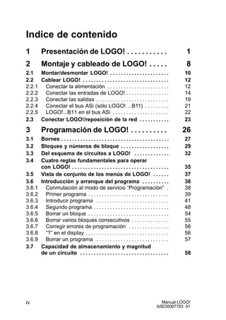 Manual LOGO!
A5E00067783 01
iv
Indice de contenido
1 Presentación de LOGO! 1. . . . . . . . . . .
2 Montaje y cableado de LOGO! 8. . . . .
2.1 Montar/desmontar LOGO! 10. . . . . . . . . . . . . . . . . . . . . .
2.2 Cablear LOGO! 12. . . . . . . . . . . . . . . . . . . . . . . . . . . . . . . .
2.2.1 Conectar la alimentación 12. . . . . . . . . . . . . . . . . . . . . . .
2.2.2 Conectar las entradas de LOGO! 14. . . . . . . . . . . . . . . .
2.2.3 Conectar las salidas 19. . . . . . . . . . . . . . . . . . . . . . . . . . .
2.2.4 Conectar el bus ASi (sólo LOGO! ...B11) 21. . . . . . . . .
2.2.5 LOGO!...B11 en el bus ASi 22. . . . . . . . . . . . . . . . . . . . .
2.3 Conectar LOGO!/reposición de la red 23. . . . . . . . . . .
3 Programación de LOGO! 26. . . . . . . . . .
3.1 Bornes 27. . . . . . . . . . . . . . . . . . . . . . . . . . . . . . . . . . . . . . . .
3.2 Bloques y números de bloque 29. . . . . . . . . . . . . . . . . .
3.3 Del esquema de circuitos a LOGO! 32. . . . . . . . . . . . .
3.4 Cuatro reglas fundamentales para operar
con LOGO! 35. . . . . . . . . . . . . . . . . . . . . . . . . . . . . . . . . . . .
3.5 Vista de conjunto de los menús de LOGO! 37. . . . . .
3.6 Introducción y arranque del programa 38. . . . . . . . . .
3.6.1 Conmutación al modo de servicio ”Programación” 38.
3.6.2 Primer programa 39. . . . . . . . . . . . . . . . . . . . . . . . . . . . . .
3.6.3 Introducir programa 41. . . . . . . . . . . . . . . . . . . . . . . . . . .
3.6.4 Segundo programa 48. . . . . . . . . . . . . . . . . . . . . . . . . . . .
3.6.5 Borrar un bloque 54. . . . . . . . . . . . . . . . . . . . . . . . . . . . . .
3.6.6 Borrar varios bloques consecutivos 55. . . . . . . . . . . . . .
3.6.7 Corregir errores de programación 56. . . . . . . . . . . . . . .
3.6.8 ”?” en el display 56. . . . . . . . . . . . . . . . . . . . . . . . . . . . . . .
3.6.9 Borrar un programa 57. . . . . . . . . . . . . . . . . . . . . . . . . . .
3.7 Capacidad de almacenamiento y magnitud
de un circuito 58. . . . . . . . . . . . . . . . . . . . . . . . . . . . . . . . .
 