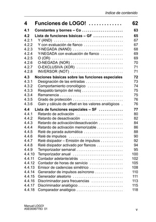 v
Manual LOGO!
A5E00067783 01
4 Funciones de LOGO! 62. . . . . . . . . . . . .
4.1 Constantes y bornes – Co 63. . . . . . . . . . . . . . . . . . . . . .
4.2 Lista de funciones básicas – GF 65. . . . . . . . . . . . . . . .
4.2.1 Y (AND) 67. . . . . . . . . . . . . . . . . . . . . . . . . . . . . . . . . . . . .
4.2.2 Y con evaluación de flanco 67. . . . . . . . . . . . . . . . . . . . .
4.2.3 Y-NEGADA (NAND) 68. . . . . . . . . . . . . . . . . . . . . . . . . . .
4.2.4 Y-NEGADA con evaluación de flanco 69. . . . . . . . . . . .
4.2.5 O (OR) 69. . . . . . . . . . . . . . . . . . . . . . . . . . . . . . . . . . . . . .
4.2.6 O-NEGADA (NOR) 70. . . . . . . . . . . . . . . . . . . . . . . . . . . .
4.2.7 O-EXCLUSIVA (XOR) 71. . . . . . . . . . . . . . . . . . . . . . . . .
4.2.8 INVERSOR (NOT) 71. . . . . . . . . . . . . . . . . . . . . . . . . . . .
4.3 Nociones básicas sobre las funciones especiales 72
4.3.1 Designación de las entradas 73. . . . . . . . . . . . . . . . . . . .
4.3.2 Comportamiento cronológico 74. . . . . . . . . . . . . . . . . . .
4.3.3 Respaldo tampón del reloj 75. . . . . . . . . . . . . . . . . . . . . .
4.3.4 Remanencia 75. . . . . . . . . . . . . . . . . . . . . . . . . . . . . . . . . .
4.3.5 Grado de protección 76. . . . . . . . . . . . . . . . . . . . . . . . . . .
4.3.6 Gain y cálculo de offset en los valores analógicos 76.
4.4 Lista de funciones especiales – SF 77. . . . . . . . . . . . .
4.4.1 Retardo de activación 80. . . . . . . . . . . . . . . . . . . . . . . . .
4.4.2 Retardo de desactivación 82. . . . . . . . . . . . . . . . . . . . . .
4.4.3 Retardo de activación/desactivación 84. . . . . . . . . . . . .
4.4.4 Retardo de activación memorizable 86. . . . . . . . . . . . . .
4.4.5 Relé de parada automática 88. . . . . . . . . . . . . . . . . . . . .
4.4.6 Relé de impulsos 90. . . . . . . . . . . . . . . . . . . . . . . . . . . . .
4.4.7 Relé disipador – Emisión de impulsos 92. . . . . . . . . . . .
4.4.8 Relé disipador activado por flancos 94. . . . . . . . . . . . . .
4.4.9 Temporizador semanal 95. . . . . . . . . . . . . . . . . . . . . . . . .
4.4.10 Temporizador anual 100. . . . . . . . . . . . . . . . . . . . . . . . . . .
4.4.11 Contador adelante/atrás 102. . . . . . . . . . . . . . . . . . . . . . .
4.4.12 Contador de horas de servicio 105. . . . . . . . . . . . . . . . . .
4.4.13 Emisor de cadencias simétrico 108. . . . . . . . . . . . . . . . . .
4.4.14 Generador de impulsos asíncrono 110. . . . . . . . . . . . . . .
4.4.15 Generador aleatorio 111. . . . . . . . . . . . . . . . . . . . . . . . . . .
4.4.16 Discriminador para frecuencias 113. . . . . . . . . . . . . . . . .
4.4.17 Discriminador analógico 115. . . . . . . . . . . . . . . . . . . . . . . .
4.4.18 Comparador analógico 118. . . . . . . . . . . . . . . . . . . . . . . . .
Indice de contenido
 