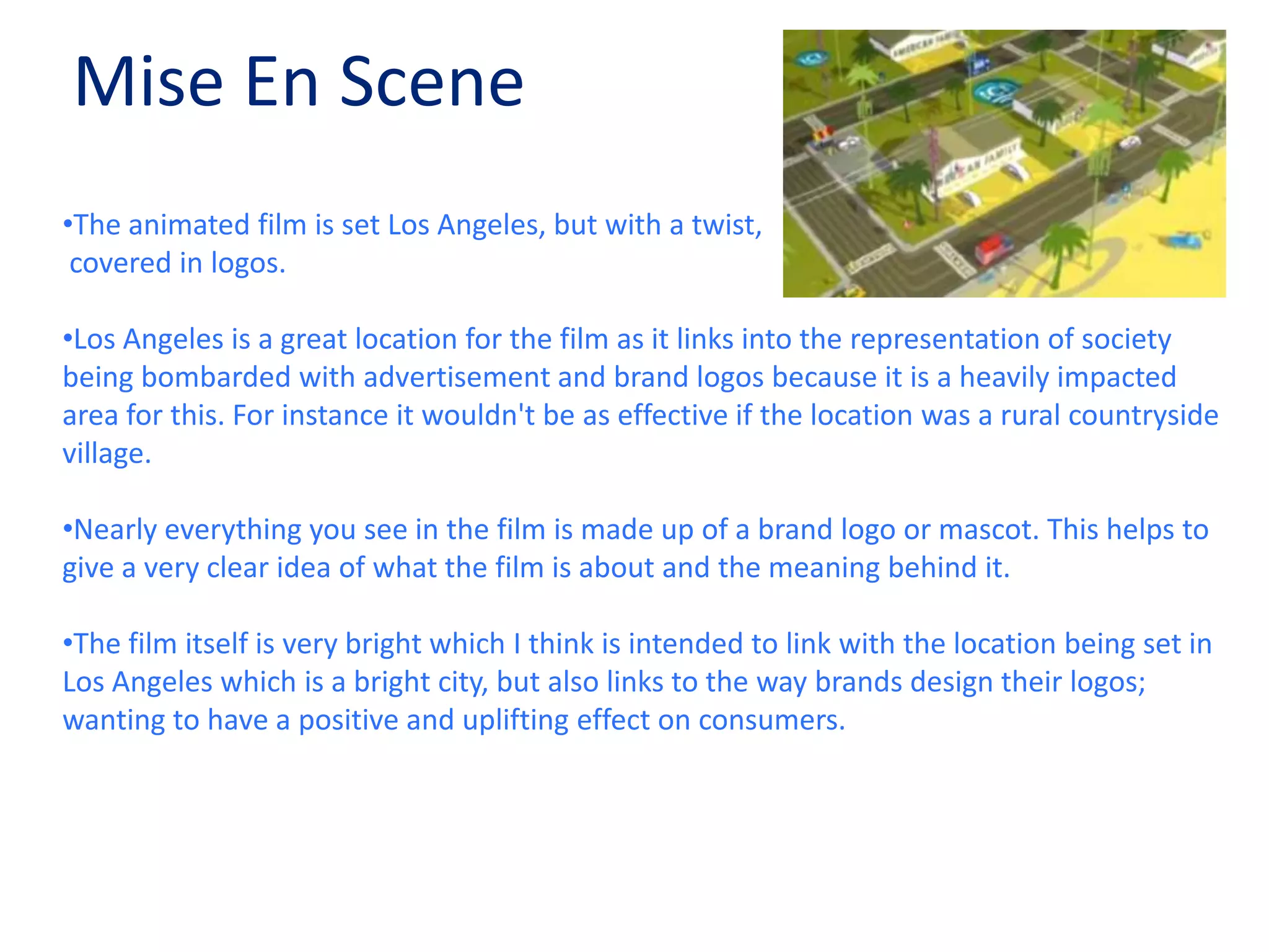 Mise En SceneThe animated film is set Los Angeles, but with a twist, covered in logos.Los Angeles is a great location for the film as it links into the representation of society being bombarded with advertisement and brand logos because it is a heavily impacted area for this. For instance it wouldn't be as effective if the location was a rural countryside village.