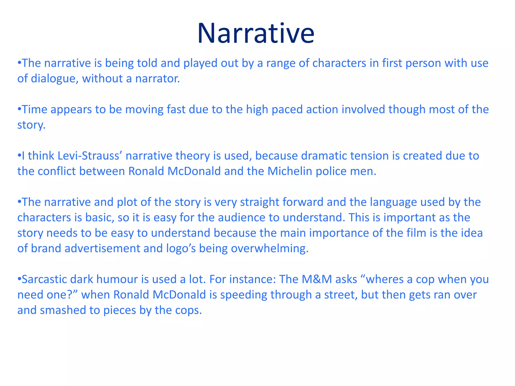 The film itself is very bright which I think is intended to link with the location being set in Los Angeles which is a bright city, but also links to the way brands design their logos; wanting to have a positive and uplifting effect on consumers.RepresetationThroughout the film, brand mascots such as Ronald McDonald and Michelin men are key characters, being portrayed as humans. Ronald McDonald is portrayed (because McDonalds in real life is represented as “evil”) as a villain and the Michelin men are cops (muscly men saving the day). I think this is clever and works extremely well.