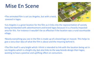 Mise En SceneThe animated film is set Los Angeles, but with a twist, covered in logos.Los Angeles is a great location for the film as it links into the representation of society being bombarded with advertisement and brand logos because it is a heavily impacted area for this. For instance it wouldn't be as effective if the location was a rural countryside village.
