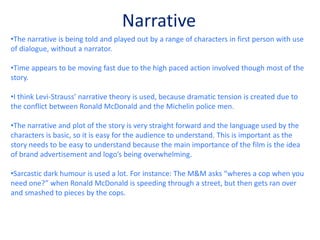 The film itself is very bright which I think is intended to link with the location being set in Los Angeles which is a bright city, but also links to the way brands design their logos; wanting to have a positive and uplifting effect on consumers.RepresetationThroughout the film, brand mascots such as Ronald McDonald and Michelin men are key characters, being portrayed as humans. Ronald McDonald is portrayed (because McDonalds in real life is represented as “evil”) as a villain and the Michelin men are cops (muscly men saving the day). I think this is clever and works extremely well.