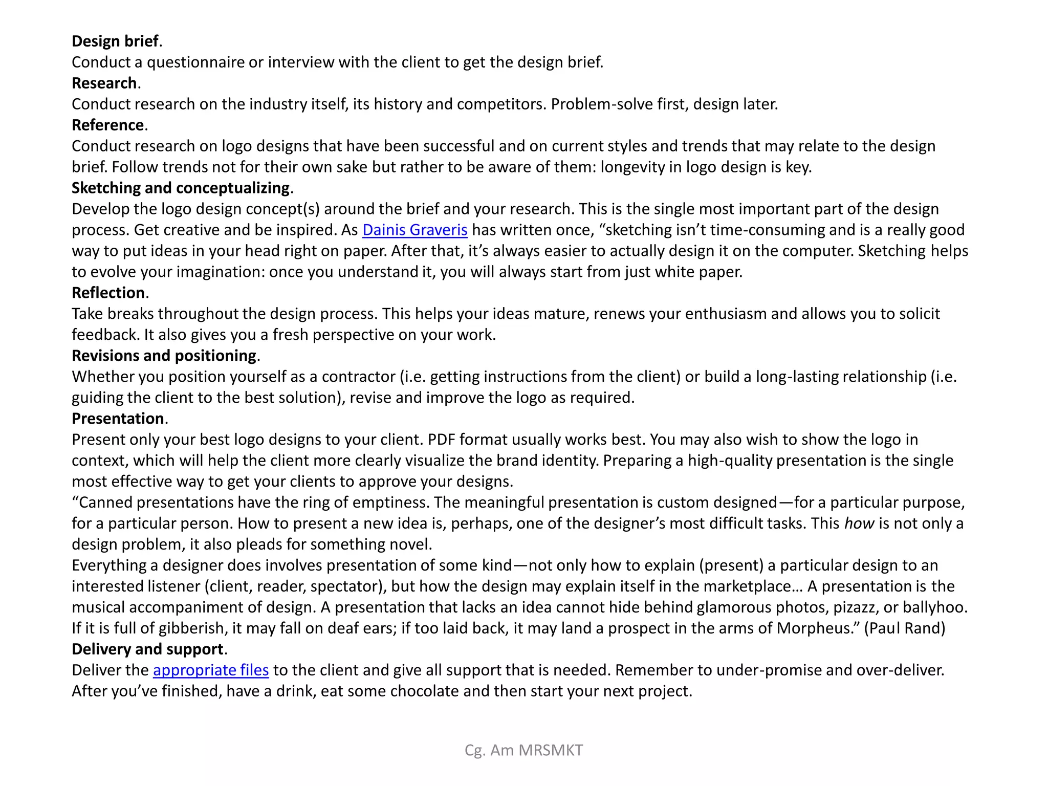 Design brief.
Conduct a questionnaire or interview with the client to get the design brief.
Research.
Conduct research on the industry itself, its history and competitors. Problem-solve first, design later.
Reference.
Conduct research on logo designs that have been successful and on current styles and trends that may relate to the design
brief. Follow trends not for their own sake but rather to be aware of them: longevity in logo design is key.
Sketching and conceptualizing.
Develop the logo design concept(s) around the brief and your research. This is the single most important part of the design
process. Get creative and be inspired. As Dainis Graveris has written once, “sketching isn’t time-consuming and is a really good
way to put ideas in your head right on paper. After that, it’s always easier to actually design it on the computer. Sketching helps
to evolve your imagination: once you understand it, you will always start from just white paper.
Reflection.
Take breaks throughout the design process. This helps your ideas mature, renews your enthusiasm and allows you to solicit
feedback. It also gives you a fresh perspective on your work.
Revisions and positioning.
Whether you position yourself as a contractor (i.e. getting instructions from the client) or build a long-lasting relationship (i.e.
guiding the client to the best solution), revise and improve the logo as required.
Presentation.
Present only your best logo designs to your client. PDF format usually works best. You may also wish to show the logo in
context, which will help the client more clearly visualize the brand identity. Preparing a high-quality presentation is the single
most effective way to get your clients to approve your designs.
“Canned presentations have the ring of emptiness. The meaningful presentation is custom designed—for a particular purpose,
for a particular person. How to present a new idea is, perhaps, one of the designer’s most difficult tasks. This how is not only a
design problem, it also pleads for something novel.
Everything a designer does involves presentation of some kind—not only how to explain (present) a particular design to an
interested listener (client, reader, spectator), but how the design may explain itself in the marketplace… A presentation is the
musical accompaniment of design. A presentation that lacks an idea cannot hide behind glamorous photos, pizazz, or ballyhoo.
If it is full of gibberish, it may fall on deaf ears; if too laid back, it may land a prospect in the arms of Morpheus.” (Paul Rand)
Delivery and support.
Deliver the appropriate files to the client and give all support that is needed. Remember to under-promise and over-deliver.
After you’ve finished, have a drink, eat some chocolate and then start your next project.


                                                         Cg. Am MRSMKT
 