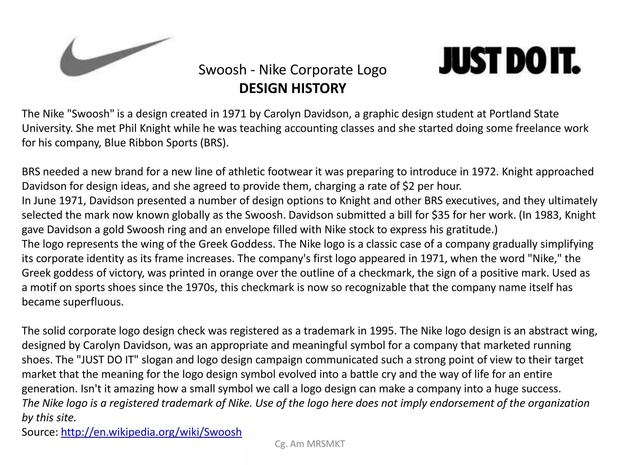 Swoosh - Nike Corporate Logo
                                         DESIGN HISTORY
The Nike "Swoosh" is a design created in 1971 by Carolyn Davidson, a graphic design student at Portland State
University. She met Phil Knight while he was teaching accounting classes and she started doing some freelance work
for his company, Blue Ribbon Sports (BRS).

BRS needed a new brand for a new line of athletic footwear it was preparing to introduce in 1972. Knight approached
Davidson for design ideas, and she agreed to provide them, charging a rate of $2 per hour.
In June 1971, Davidson presented a number of design options to Knight and other BRS executives, and they ultimately
selected the mark now known globally as the Swoosh. Davidson submitted a bill for $35 for her work. (In 1983, Knight
gave Davidson a gold Swoosh ring and an envelope filled with Nike stock to express his gratitude.)
The logo represents the wing of the Greek Goddess. The Nike logo is a classic case of a company gradually simplifying
its corporate identity as its frame increases. The company's first logo appeared in 1971, when the word "Nike," the
Greek goddess of victory, was printed in orange over the outline of a checkmark, the sign of a positive mark. Used as
a motif on sports shoes since the 1970s, this checkmark is now so recognizable that the company name itself has
became superfluous.

The solid corporate logo design check was registered as a trademark in 1995. The Nike logo design is an abstract wing,
designed by Carolyn Davidson, was an appropriate and meaningful symbol for a company that marketed running
shoes. The "JUST DO IT" slogan and logo design campaign communicated such a strong point of view to their target
market that the meaning for the logo design symbol evolved into a battle cry and the way of life for an entire
generation. Isn't it amazing how a small symbol we call a logo design can make a company into a huge success.
The Nike logo is a registered trademark of Nike. Use of the logo here does not imply endorsement of the organization
by this site.
Source: http://en.wikipedia.org/wiki/Swoosh
                                                   Cg. Am MRSMKT
 