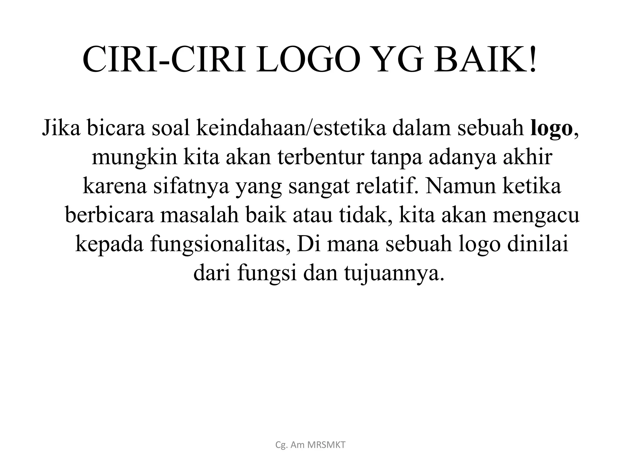 CIRI-CIRI LOGO YG BAIK!
Jika bicara soal keindahaan/estetika dalam sebuah logo,
      mungkin kita akan terbentur tanpa adanya akhir
     karena sifatnya yang sangat relatif. Namun ketika
   berbicara masalah baik atau tidak, kita akan mengacu
    kepada fungsionalitas, Di mana sebuah logo dinilai
                 dari fungsi dan tujuannya.




                       Cg. Am MRSMKT
 