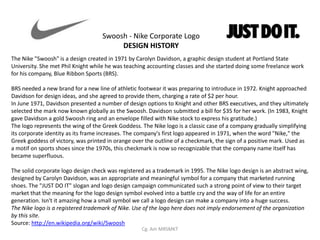 Swoosh - Nike Corporate Logo
                                         DESIGN HISTORY
The Nike "Swoosh" is a design created in 1971 by Carolyn Davidson, a graphic design student at Portland State
University. She met Phil Knight while he was teaching accounting classes and she started doing some freelance work
for his company, Blue Ribbon Sports (BRS).

BRS needed a new brand for a new line of athletic footwear it was preparing to introduce in 1972. Knight approached
Davidson for design ideas, and she agreed to provide them, charging a rate of $2 per hour.
In June 1971, Davidson presented a number of design options to Knight and other BRS executives, and they ultimately
selected the mark now known globally as the Swoosh. Davidson submitted a bill for $35 for her work. (In 1983, Knight
gave Davidson a gold Swoosh ring and an envelope filled with Nike stock to express his gratitude.)
The logo represents the wing of the Greek Goddess. The Nike logo is a classic case of a company gradually simplifying
its corporate identity as its frame increases. The company's first logo appeared in 1971, when the word "Nike," the
Greek goddess of victory, was printed in orange over the outline of a checkmark, the sign of a positive mark. Used as
a motif on sports shoes since the 1970s, this checkmark is now so recognizable that the company name itself has
became superfluous.

The solid corporate logo design check was registered as a trademark in 1995. The Nike logo design is an abstract wing,
designed by Carolyn Davidson, was an appropriate and meaningful symbol for a company that marketed running
shoes. The "JUST DO IT" slogan and logo design campaign communicated such a strong point of view to their target
market that the meaning for the logo design symbol evolved into a battle cry and the way of life for an entire
generation. Isn't it amazing how a small symbol we call a logo design can make a company into a huge success.
The Nike logo is a registered trademark of Nike. Use of the logo here does not imply endorsement of the organization
by this site.
Source: http://en.wikipedia.org/wiki/Swoosh
                                                   Cg. Am MRSMKT
 