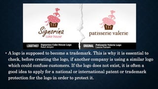 • A logo is supposed to become a trademark. This is why it is essential to
check, before creating the logo, if another company is using a similar logo
which could confuse customers. If the logo does not exist, it is often a
good idea to apply for a national or international patent or trademark
protection for the logo in order to protect it.
 