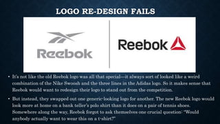 LOGO RE-DESIGN FAILS
• It’s not like the old Reebok logo was all that special—it always sort of looked like a weird
combination of the Nike Swoosh and the three lines in the Adidas logo. So it makes sense that
Reebok would want to redesign their logo to stand out from the competition.
• But instead, they swapped out one generic-looking logo for another. The new Reebok logo would
look more at home on a bank teller’s polo shirt than it does on a pair of tennis shoes.
Somewhere along the way, Reebok forgot to ask themselves one crucial question: “Would
anybody actually want to wear this on a t-shirt?”
 
