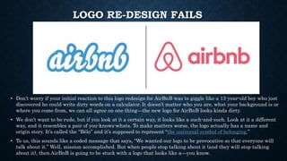LOGO RE-DESIGN FAILS
• Don’t worry if your initial reaction to this logo redesign for AirBnB was to giggle like a 13-year-old boy who just
discovered he could write dirty words on a calculator. It doesn’t matter who you are, what your background is or
where you come from, we can all agree on one thing—the new logo for AirBnB looks kinda dirty.
• We don’t want to be rude, but if you look at it a certain way, it looks like a such-and-such. Look at it a different
way, and it resembles a pair of you-knows-whats. To make matters worse, the logo actually has a name and
origin story. It’s called the “Bélo” and it’s supposed to represent “the universal symbol of belonging.”
• To us, this sounds like a coded message that says, “We wanted our logo to be provocative so that everyone will
talk about it.” Well, mission accomplished. But when people stop talking about it (and they will stop talking
about it), then AirBnB is going to be stuck with a logo that looks like a—you know.
 