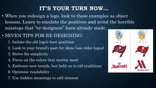 IT’S YOUR TURN NOW…
• When you redesign a logo, look to these examples as object
lessons. Learn to emulate the positives and avoid the horrible
missteps that “re-designers” have already made.
• SEVEN TIPS FOR RE-DESIGNING:
1. Isolate the old logo’s best qualities
2. Look to your brand’s past for ideas (see older logos)
3. Strive for simplicity
4. Focus on the colors that matter most
5. Embrace new trends, but hold on to old traditions
6. Optimize readability
7. Use hidden meanings to add interest
 