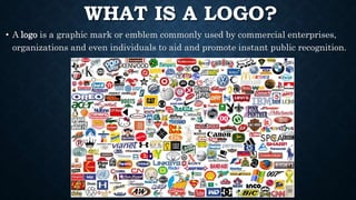 WHAT IS A LOGO?
• A logo is a graphic mark or emblem commonly used by commercial enterprises,
organizations and even individuals to aid and promote instant public recognition.
 