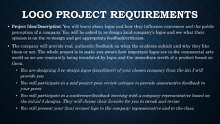 LOGO PROJECT REQUIREMENTS
• Project Idea/Description: You will learn about logos and how they influence customers and the public
perception of a company. You will be asked to re-design local company's logos and see what their
opinion is on the re-design and get appropriate feedback/criticism.
• The company will provide real, authentic feedback on what the students submit and why they like
them or not. The whole project is to make you aware how important logos are in the commercial arts
world as we are constantly being inundated by logos and the immediate worth of a product based on
them.
• You are designing 5 re-design logos (proofsheet) of your chosen company from the list I will
provide you
• You will participate in a mid-project peer review critique to provide constructive feedback to
your peers
• You will participate in a conference/feedback meeting with a company representative based on
the initial 5 designs. They will choose their favorite for you to tweak and revise.
• You will present your final revised logo to the company representative and to the class.
 