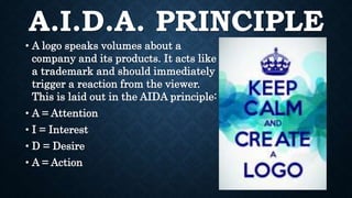 A.I.D.A. PRINCIPLE
• A logo speaks volumes about a
company and its products. It acts like
a trademark and should immediately
trigger a reaction from the viewer.
This is laid out in the AIDA principle:
• A = Attention
• I = Interest
• D = Desire
• A = Action
 