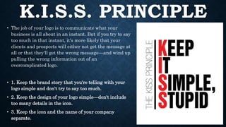 K.I.S.S. PRINCIPLE
• The job of your logo is to communicate what your
business is all about in an instant. But if you try to say
too much in that instant, it's more likely that your
clients and prospects will either not get the message at
all or that they'll get the wrong message—and wind up
pulling the wrong information out of an
overcomplicated logo.
• 1. Keep the brand story that you're telling with your
logo simple and don't try to say too much.
• 2. Keep the design of your logo simple—don't include
too many details in the icon.
• 3. Keep the icon and the name of your company
separate.
 