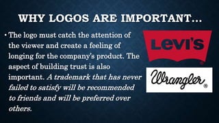 WHY LOGOS ARE IMPORTANT…
• The logo must catch the attention of
the viewer and create a feeling of
longing for the company’s product. The
aspect of building trust is also
important. A trademark that has never
failed to satisfy will be recommended
to friends and will be preferred over
others.
 