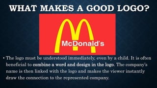 WHAT MAKES A GOOD LOGO?
• The logo must be understood immediately, even by a child. It is often
beneficial to combine a word and design in the logo. The company’s
name is then linked with the logo and makes the viewer instantly
draw the connection to the represented company.
 